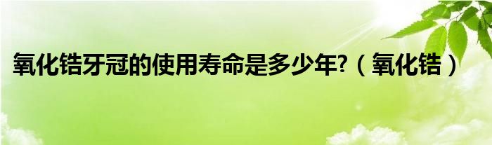 氧化锆牙冠的使用寿命是多少年?（氧化锆）
