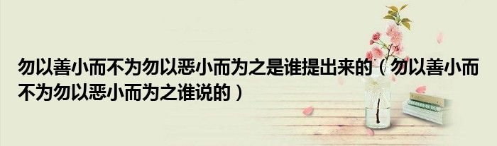 勿以善小而不为勿以恶小而为之是谁提出来的（勿以善小而不为勿以恶小而为之谁说的）