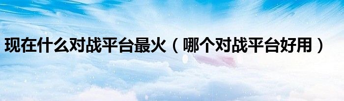 现在什么对战平台最火（哪个对战平台好用）