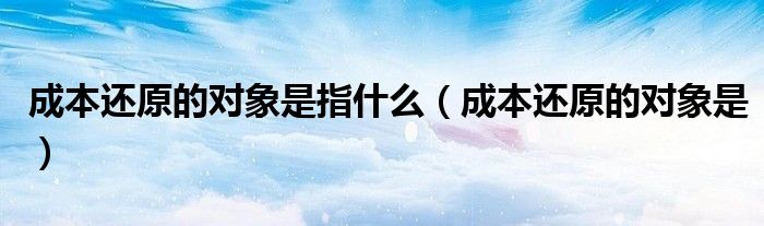 成本还原的对象是指什么（成本还原的对象是）