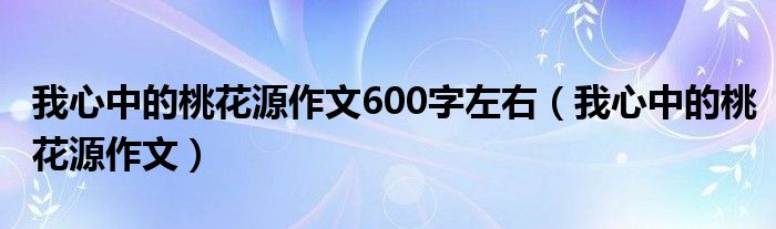 我心中的桃花源作文600字左右（我心中的桃花源作文）