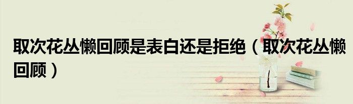 取次花丛懒回顾是表白还是拒绝（取次花丛懒回顾）