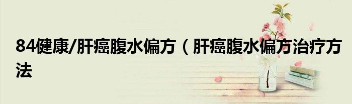 84健康/肝癌腹水偏方（肝癌腹水偏方治疗方法