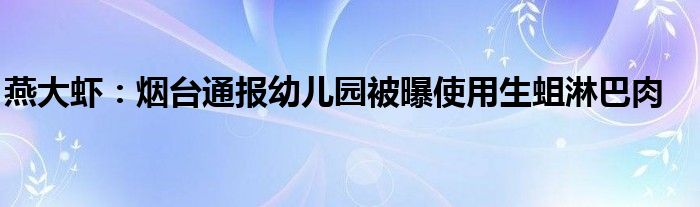 燕大虾：烟台通报幼儿园被曝使用生蛆淋巴肉