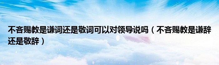 不吝赐教是谦词还是敬词可以对领导说吗（不吝赐教是谦辞还是敬辞）
