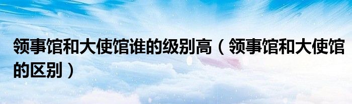 领事馆和大使馆谁的级别高（领事馆和大使馆的区别）