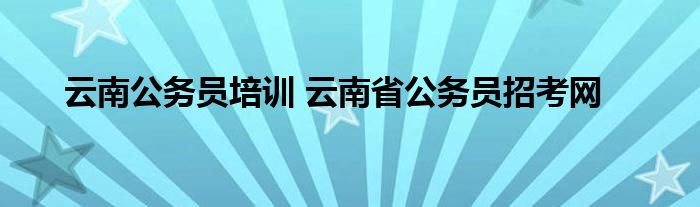 云南公务员培训 云南省公务员招考网