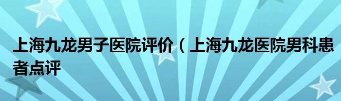 上海九龙男子医院评价（上海九龙医院男科患者点评