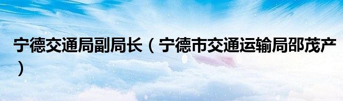 宁德交通局副局长（宁德市交通运输局邵茂产）