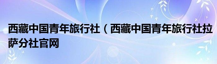 西藏中国青年旅行社（西藏中国青年旅行社拉萨分社官网