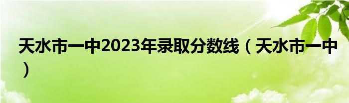 天水市一中2023年录取分数线（天水市一中）