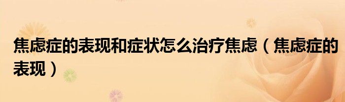 焦虑症的表现和症状怎么治疗焦虑（焦虑症的表现）