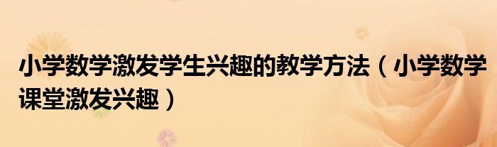 小学数学激发学生兴趣的教学方法（小学数学课堂激发兴趣）