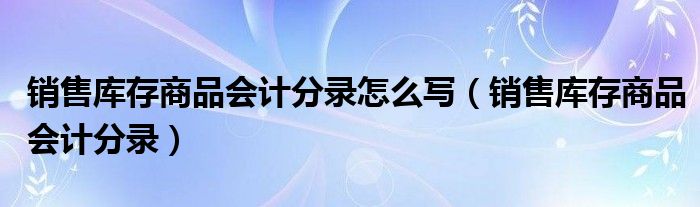 销售库存商品会计分录怎么写（销售库存商品会计分录）