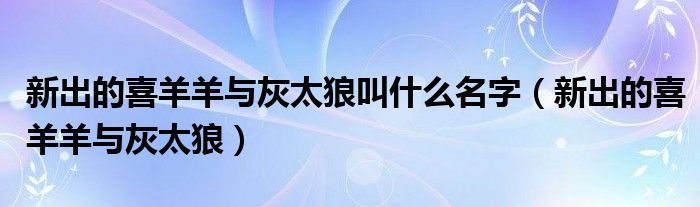 新出的喜羊羊与灰太狼叫什么名字（新出的喜羊羊与灰太狼）