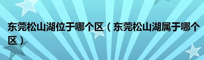 东莞松山湖位于哪个区（东莞松山湖属于哪个区）