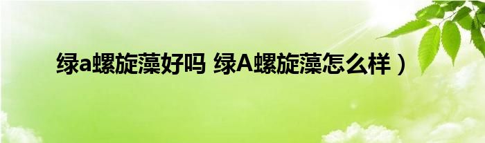 绿a螺旋藻好吗 绿A螺旋藻怎么样）