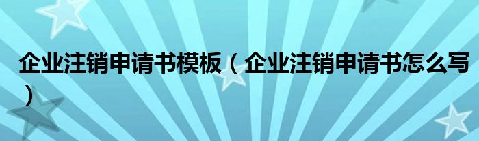 企业注销申请书模板（企业注销申请书怎么写）