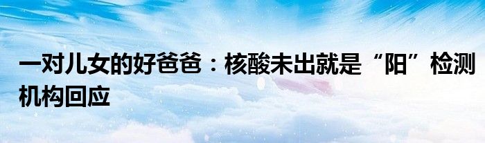 一对儿女的好爸爸：核酸未出就是“阳”检测机构回应