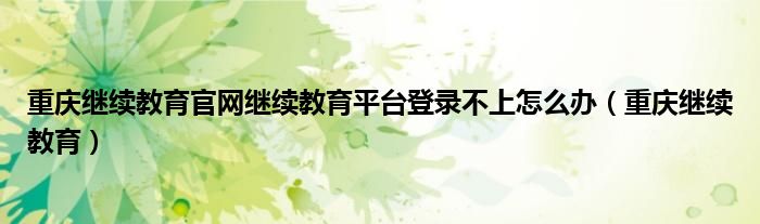 重庆继续教育官网继续教育平台登录不上怎么办（重庆继续教育）