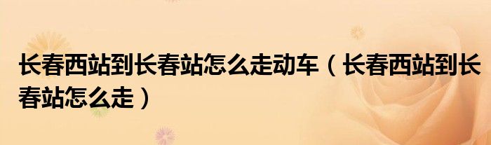 长春西站到长春站怎么走动车（长春西站到长春站怎么走）