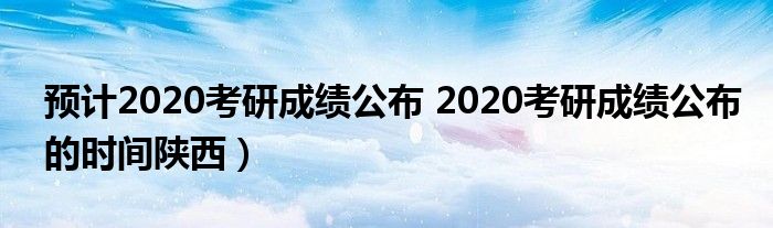 预计2020考研成绩公布 2020考研成绩公布的时间陕西）