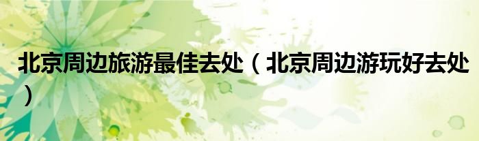 北京周边旅游最佳去处（北京周边游玩好去处）