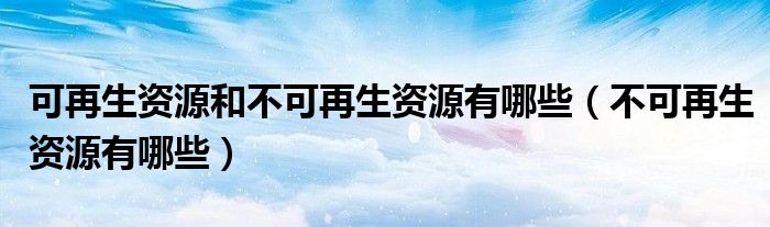 可再生资源和不可再生资源有哪些（不可再生资源有哪些）