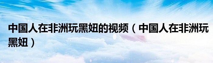 中国人在非洲玩黑妞的视频（中国人在非洲玩黑妞）