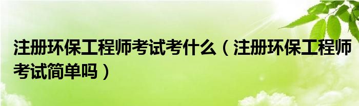 注册环保工程师考试考什么（注册环保工程师考试简单吗）