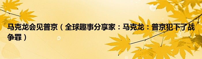 马克龙会见普京（全球趣事分享家：马克龙：普京犯下了战争罪）