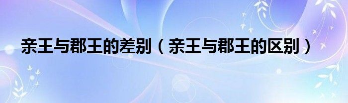 亲王与郡王的差别（亲王与郡王的区别）