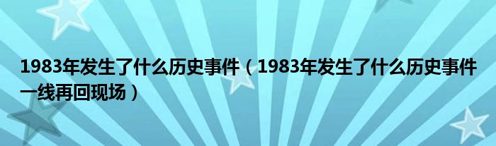 1983年发生了什么历史事件（1983年发生了什么历史事件一线再回现场）