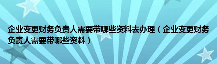 企业变更财务负责人需要带哪些资料去办理（企业变更财务负责人需要带哪些资料）