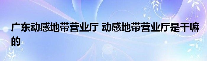 广东动感地带营业厅 动感地带营业厅是干嘛的