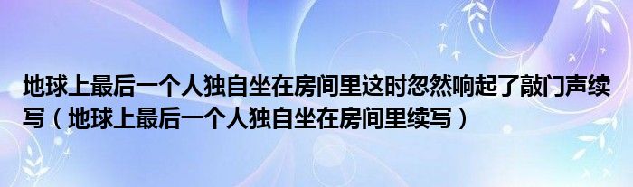 地球上最后一个人独自坐在房间里这时忽然响起了敲门声续写（地球上最后一个人独自坐在房间里续写）