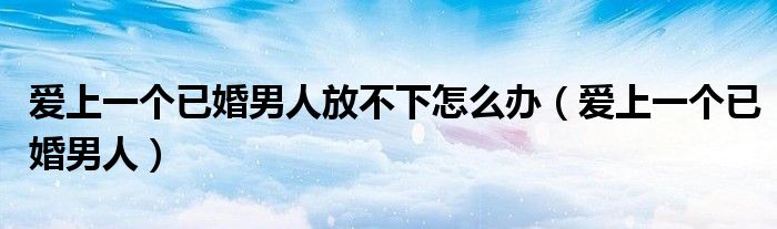 爱上一个已婚男人放不下怎么办（爱上一个已婚男人）
