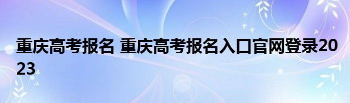 重庆高考报名 重庆高考报名入口官网登录2023
