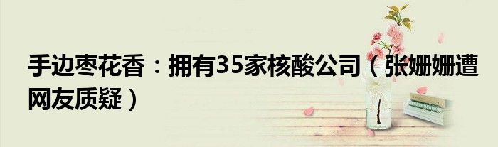 手边枣花香：拥有35家核酸公司（张姗姗遭网友质疑）