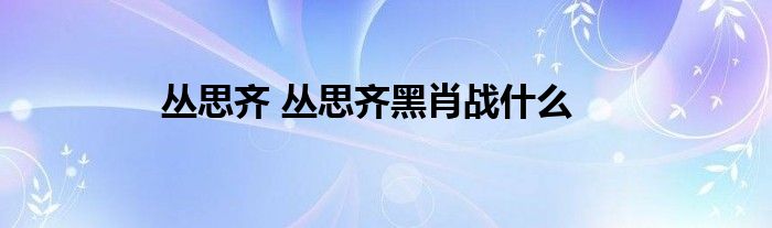 丛思齐 丛思齐黑肖战什么