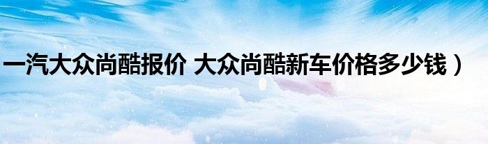 一汽大众尚酷报价 大众尚酷新车价格多少钱）