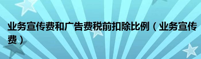 业务宣传费和广告费税前扣除比例（业务宣传费）