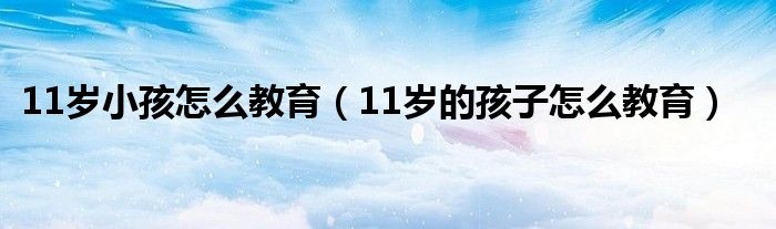 11岁小孩怎么教育（11岁的孩子怎么教育）