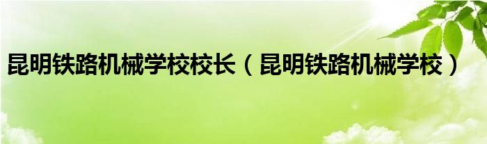 昆明铁路机械学校校长（昆明铁路机械学校）