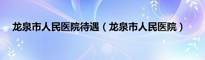 龙泉市人民医院待遇（龙泉市人民医院）