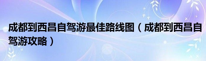 成都到西昌自驾游最佳路线图（成都到西昌自驾游攻略）