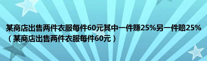 某商店出售两件衣服每件60元其中一件赚25%另一件赔25%（某商店出售两件衣服每件60元）