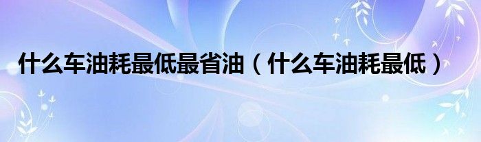 什么车油耗最低最省油（什么车油耗最低）