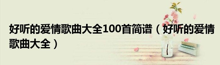 好听的爱情歌曲大全100首简谱（好听的爱情歌曲大全）