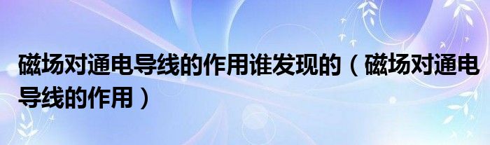 磁场对通电导线的作用谁发现的（磁场对通电导线的作用）